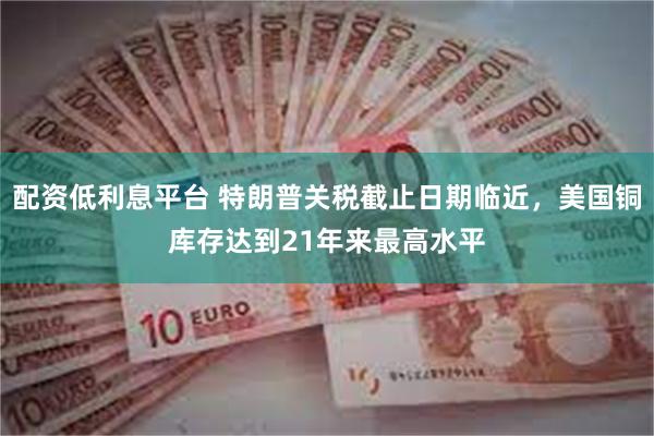 配资低利息平台 特朗普关税截止日期临近，美国铜库存达到21年来最高水平