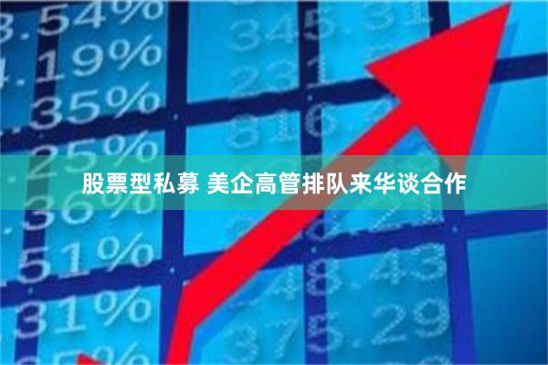 股票型私募 美企高管排队来华谈合作