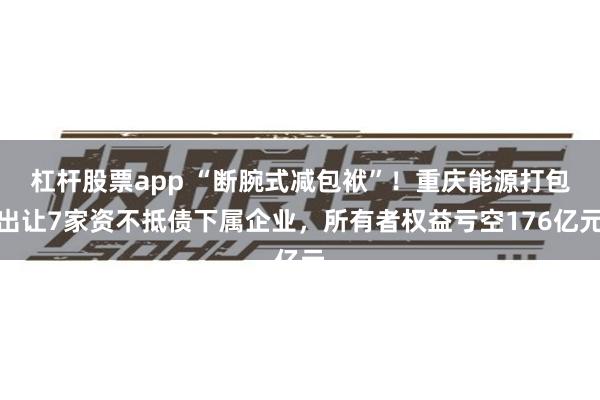 杠杆股票app “断腕式减包袱”！重庆能源打包出让7家资不抵债下属企业，所有者权益亏空176亿元