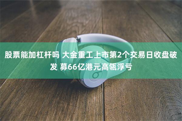 股票能加杠杆吗 大金重工上市第2个交易日收盘破发 募66亿港元高瓴浮亏