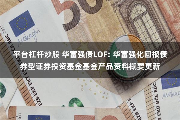 平台杠杆炒股 华富强债LOF: 华富强化回报债券型证券投资基金基金产品资料概要更新
