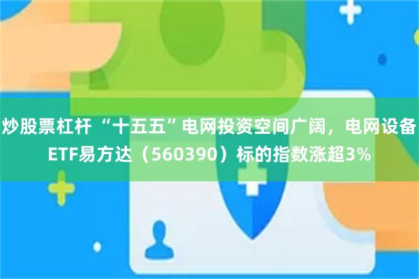 炒股票杠杆 “十五五”电网投资空间广阔,电网设备ETF易方达(560390)标的指数涨超3%