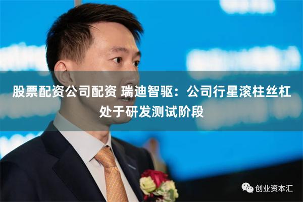 股票配资公司配资 瑞迪智驱：公司行星滚柱丝杠处于研发测试阶段