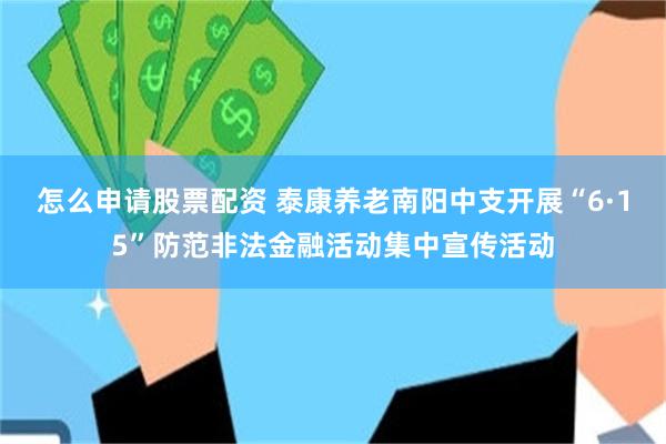 怎么申请股票配资 泰康养老南阳中支开展“6·15”防范非法金融活动集中宣传活动