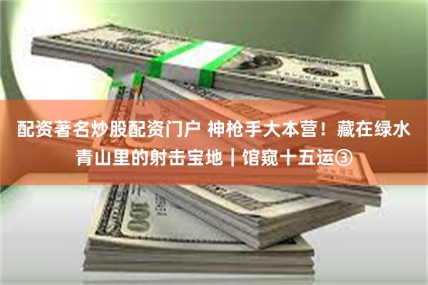 配资著名炒股配资门户 神枪手大本营!藏在绿水青山里的射击宝地|馆窥十五运③