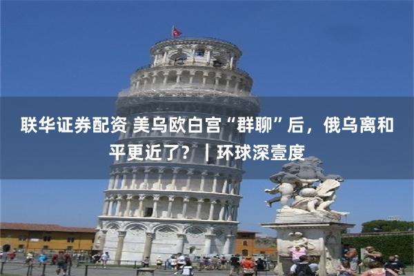 联华证券配资 美乌欧白宫“群聊”后，俄乌离和平更近了？｜环球深壹度