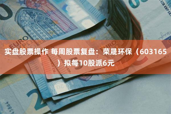 实盘股票操作 每周股票复盘：荣晟环保（603165）拟每10股派6元