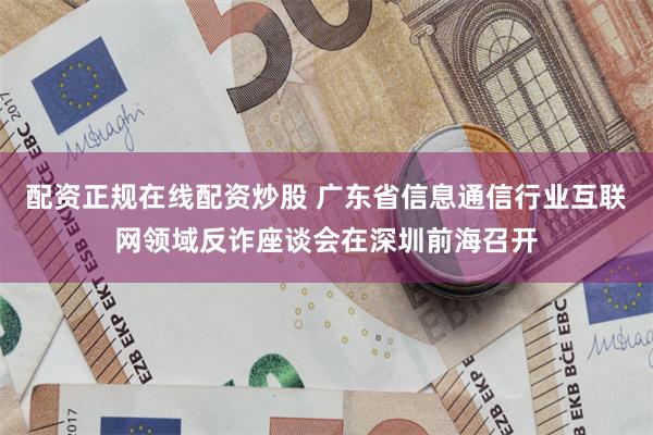 配资正规在线配资炒股 广东省信息通信行业互联网领域反诈座谈会在深圳前海召开
