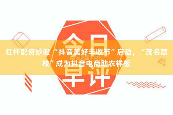 杠杆配资炒股 “抖音美好丰收节”启动，“茂名荔枝”成为抖音电商助农样板