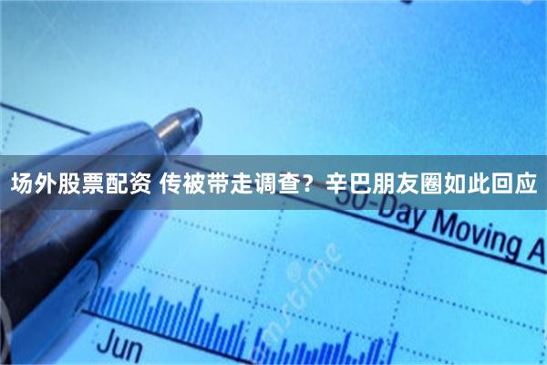 场外股票配资 传被带走调查？辛巴朋友圈如此回应