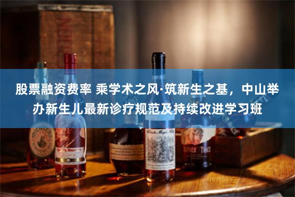 股票融资费率 乘学术之风·筑新生之基,中山举办新生儿最新诊疗规范及持续改进学习班