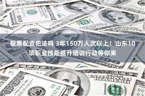 股票配资犯法吗 3年150万人次以上！山东10项职业技能提升培训行动等你来