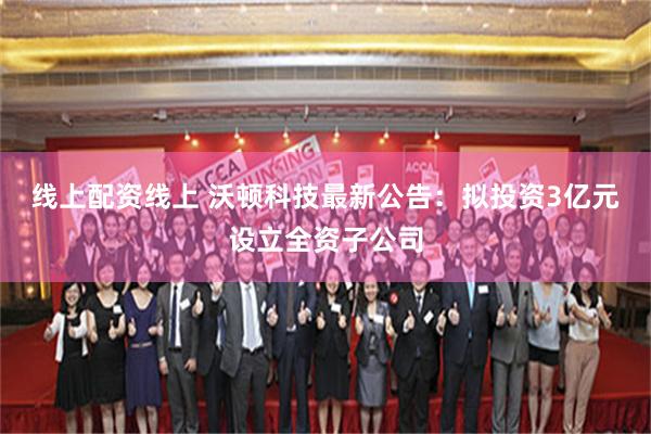 线上配资线上 沃顿科技最新公告:拟投资3亿元设立全资子公司