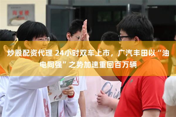 炒股配资代理 24小时双车上市，广汽丰田以“油电同强”之势加速重回百万辆