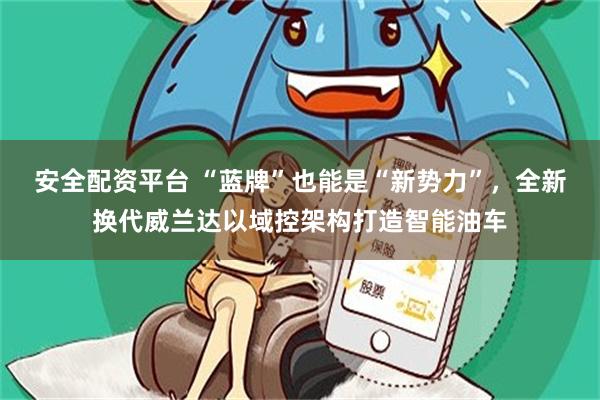 安全配资平台 “蓝牌”也能是“新势力”，全新换代威兰达以域控架构打造智能油车