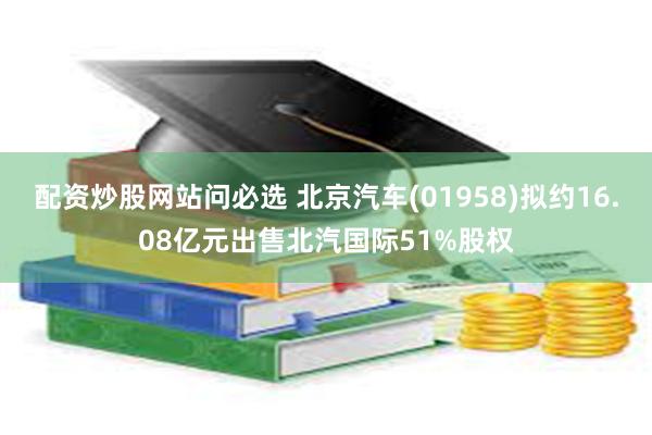 配资炒股网站问必选 北京汽车(01958)拟约16.08亿元出售北汽国际51%股权