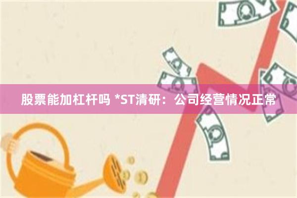 股票能加杠杆吗 *ST清研：公司经营情况正常