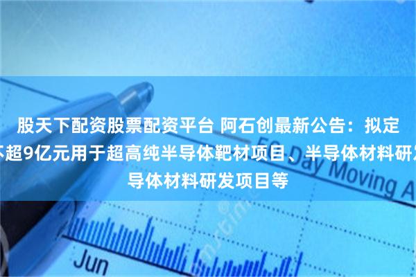 股天下配资股票配资平台 阿石创最新公告：拟定增募资不超9亿元用于超高纯半导体靶材项目、半导体材料研发项目等