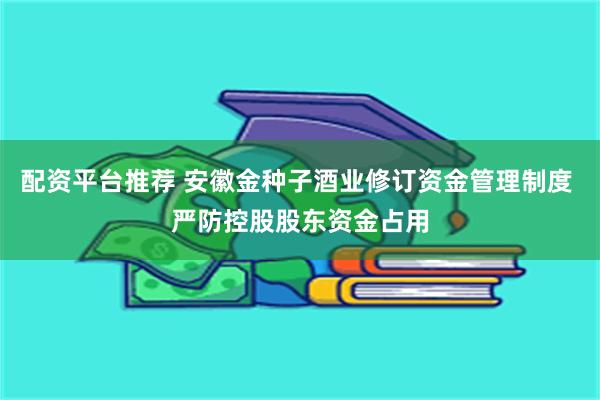 配资平台推荐 安徽金种子酒业修订资金管理制度 严防控股股东资金占用