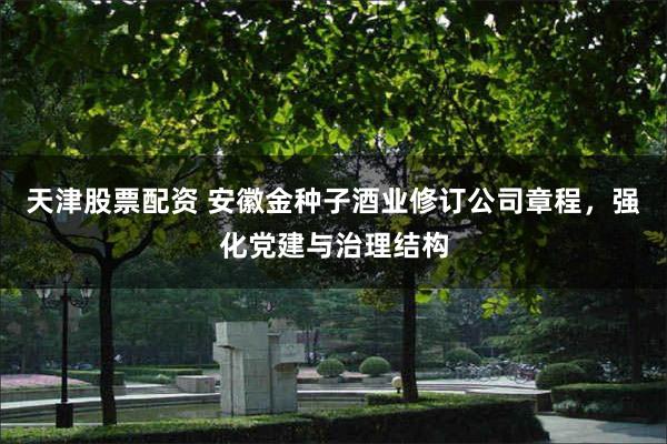天津股票配资 安徽金种子酒业修订公司章程，强化党建与治理结构