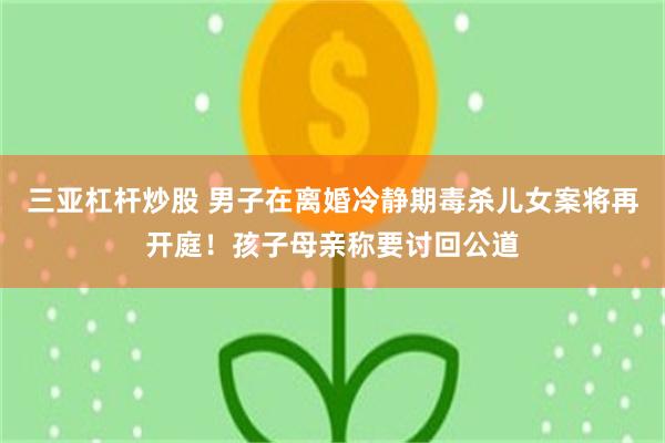 三亚杠杆炒股 男子在离婚冷静期毒杀儿女案将再开庭！孩子母亲称要讨回公道