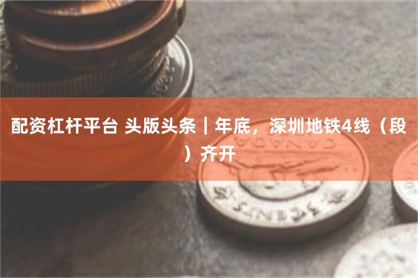 配资杠杆平台 头版头条｜年底，深圳地铁4线（段）齐开