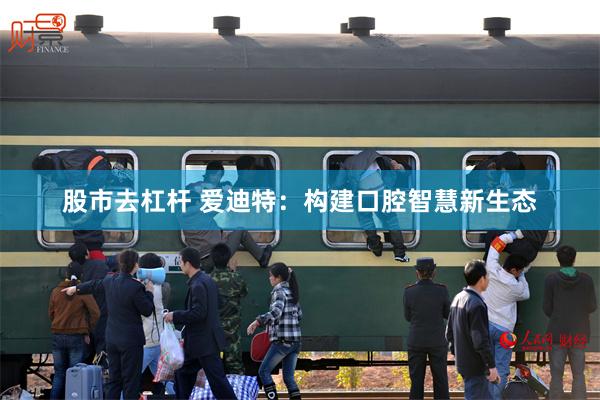 股市去杠杆 爱迪特：构建口腔智慧新生态