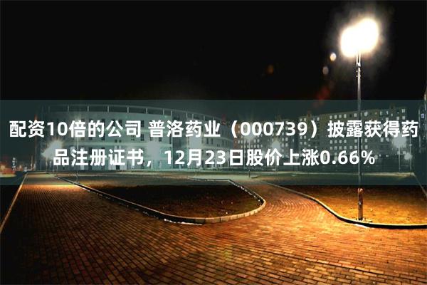 配资10倍的公司 普洛药业（000739）披露获得药品注册证书，12月23日股价上涨0.66%