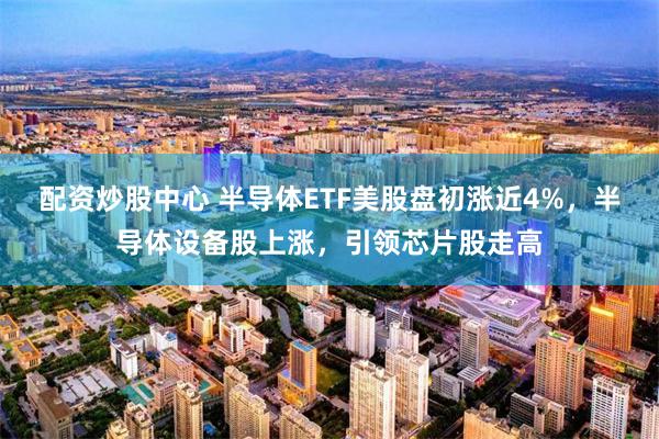 配资炒股中心 半导体ETF美股盘初涨近4%，半导体设备股上涨，引领芯片股走高