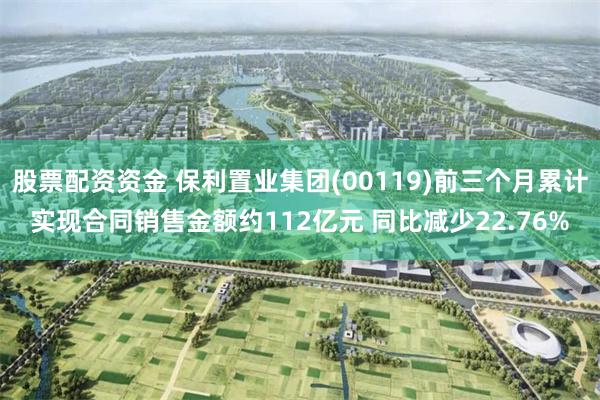 股票配资资金 保利置业集团(00119)前三个月累计实现合同销售金额约112亿元 同比减少22.76%