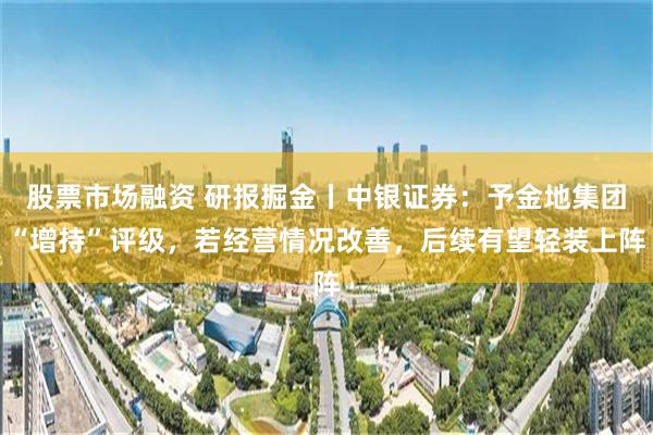股票市场融资 研报掘金丨中银证券：予金地集团“增持”评级，若经营情况改善，后续有望轻装上阵