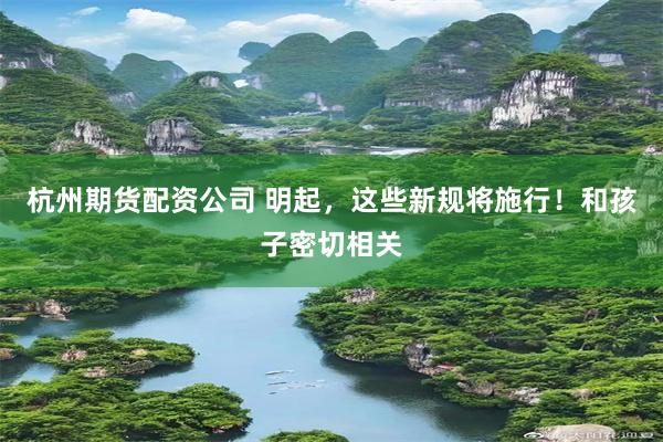 杭州期货配资公司 明起，这些新规将施行！和孩子密切相关