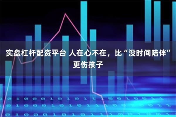 实盘杠杆配资平台 人在心不在，比“没时间陪伴”更伤孩子