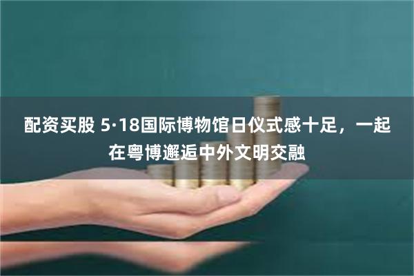 配资买股 5·18国际博物馆日仪式感十足，一起在粤博邂逅中外文明交融