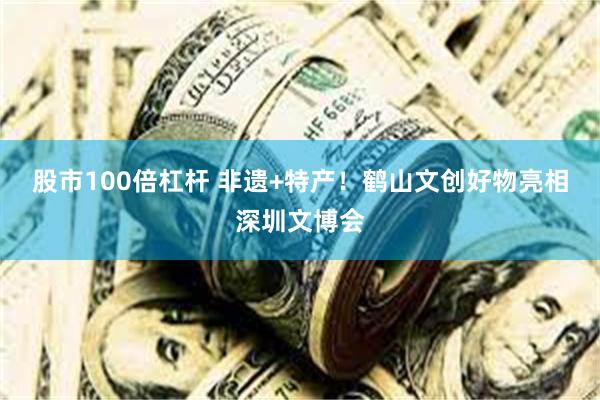 股市100倍杠杆 非遗+特产！鹤山文创好物亮相深圳文博会