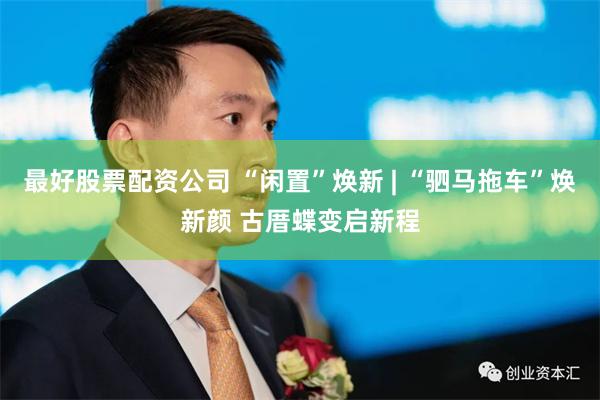 最好股票配资公司 “闲置”焕新 | “驷马拖车”焕新颜 古厝蝶变启新程