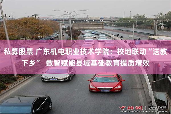 私募股票 广东机电职业技术学院:校地联动“送教下乡” 数智赋能县域基础教育提质增效