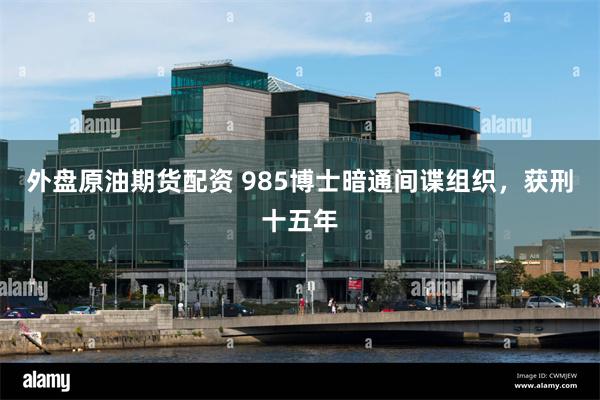 外盘原油期货配资 985博士暗通间谍组织,获刑十五年