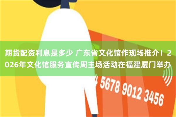 期货配资利息是多少 广东省文化馆作现场推介！2026年文化馆服务宣传周主场活动在福建厦门举办