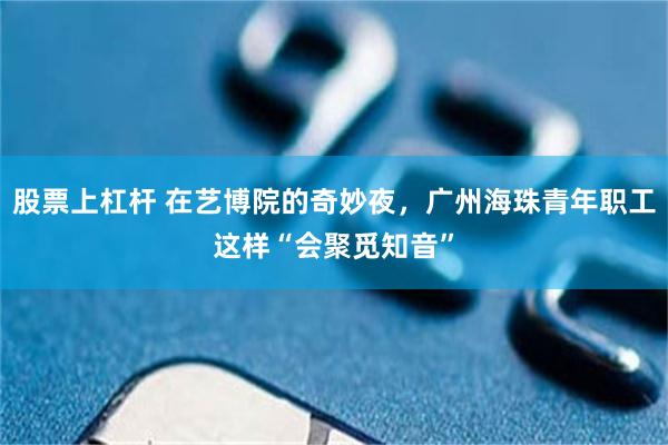 股票上杠杆 在艺博院的奇妙夜，广州海珠青年职工这样“会聚觅知音”