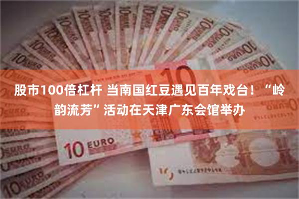 股市100倍杠杆 当南国红豆遇见百年戏台！“岭韵流芳”活动在天津广东会馆举办