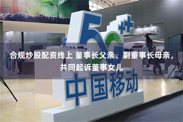 合规炒股配资线上 董事长父亲、副董事长母亲，共同起诉董事女儿