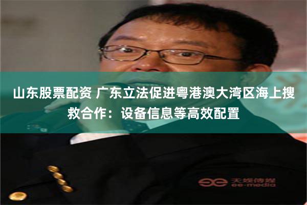 山东股票配资 广东立法促进粤港澳大湾区海上搜救合作：设备信息等高效配置
