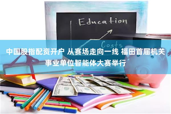 中国股指配资开户 从赛场走向一线 福田首届机关事业单位智能体大赛举行