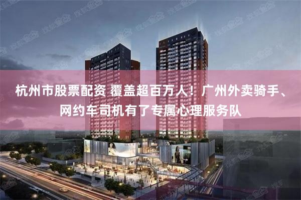 杭州市股票配资 覆盖超百万人!广州外卖骑手、网约车司机有了专属心理服务队