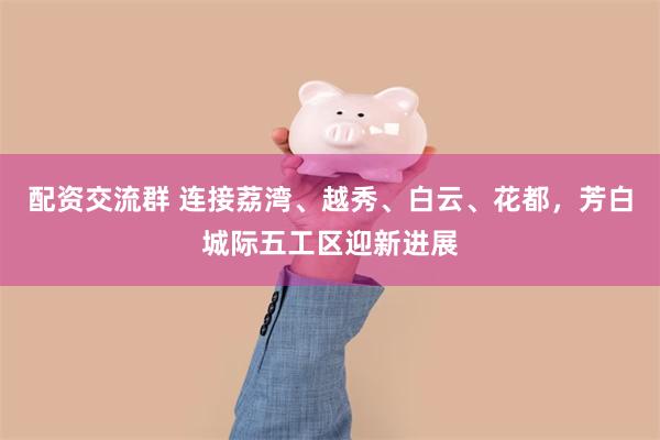 配资交流群 连接荔湾、越秀、白云、花都，芳白城际五工区迎新进展