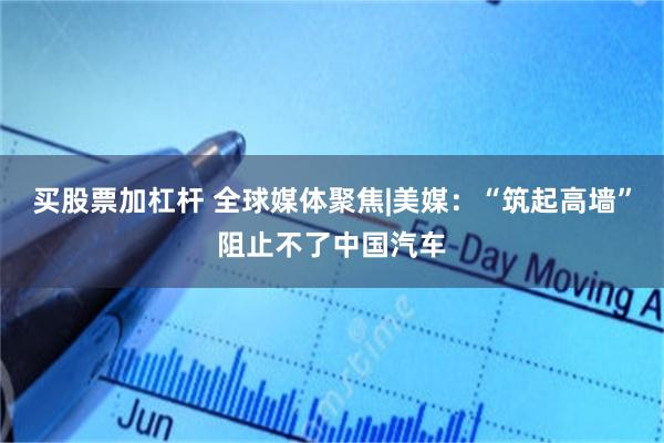 买股票加杠杆 全球媒体聚焦|美媒：“筑起高墙”阻止不了中国汽车