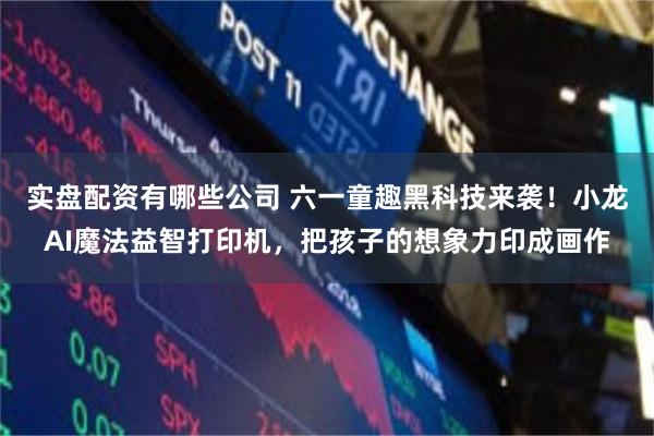 实盘配资有哪些公司 六一童趣黑科技来袭！小龙AI魔法益智打印机，把孩子的想象力印成画作