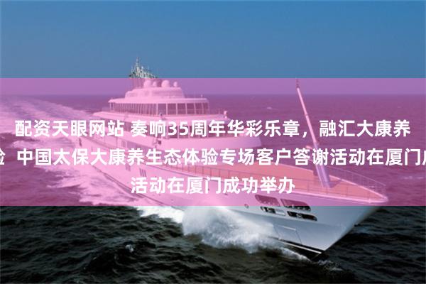 配资天眼网站 奏响35周年华彩乐章,融汇大康养生态体验 中国太保大康养生态体验专场客户答谢活动在厦门成功举办