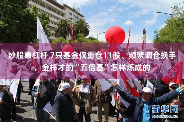 炒股票杠杆 7只基金仅重仓11股、频繁调仓换手，金梓才的“五倍基”怎样炼成的